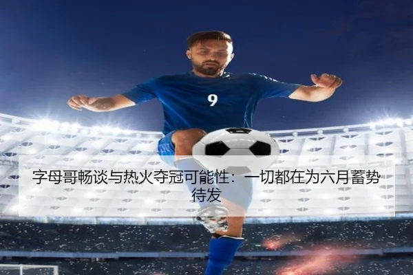 字母哥畅谈与热火夺冠可能性：一切都在为六月蓄势待发